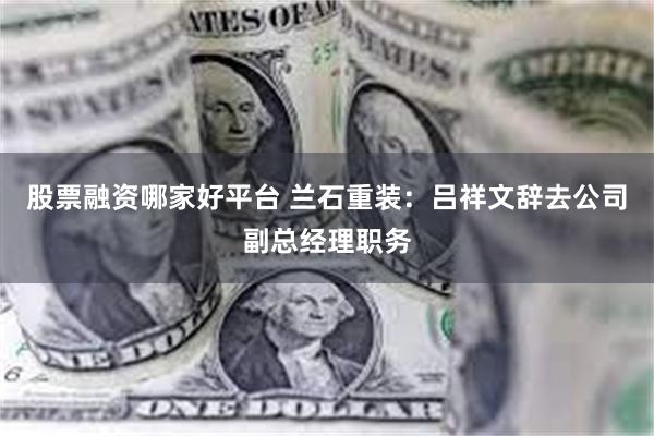股票融资哪家好平台 兰石重装：吕祥文辞去公司副总经理职务