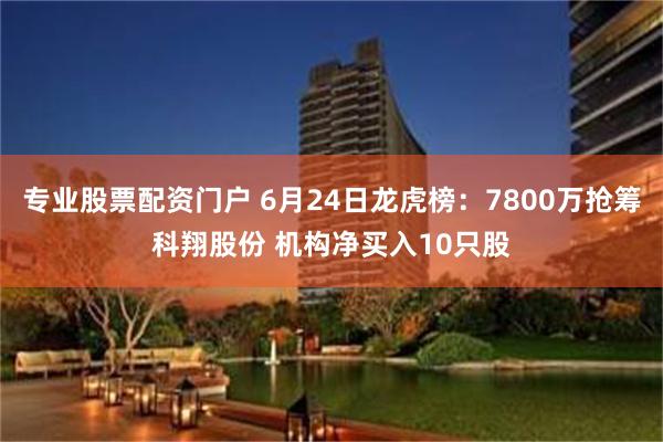 专业股票配资门户 6月24日龙虎榜：7800万抢筹科翔股份 机构净买入10只股
