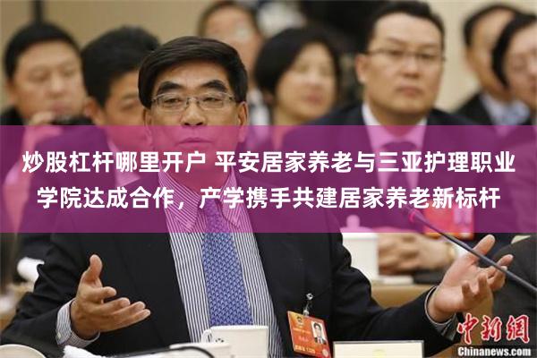 炒股杠杆哪里开户 平安居家养老与三亚护理职业学院达成合作，产学携手共建居家养老新标杆