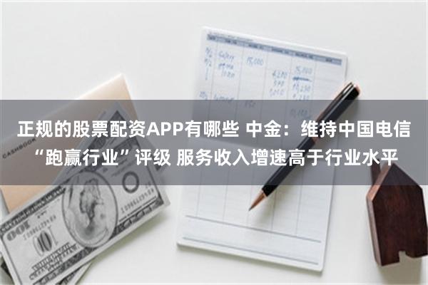 正规的股票配资APP有哪些 中金：维持中国电信“跑赢行业”评级 服务收入增速高于行业水平