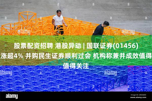 股票配资招聘 港股异动 | 国联证券(01456)早盘涨超4% 并购民生证券顺利过会 机构称兼并成效值得关注