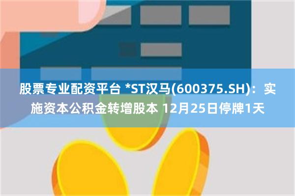 股票专业配资平台 *ST汉马(600375.SH)：实施资本公积金转增股本 12月25日停牌1天