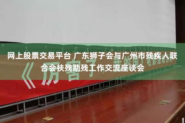 网上股票交易平台 广东狮子会与广州市残疾人联合会扶残助残工作交流座谈会