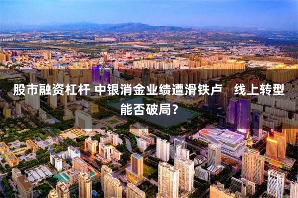 股市融资杠杆 中银消金业绩遭滑铁卢   线上转型能否破局？