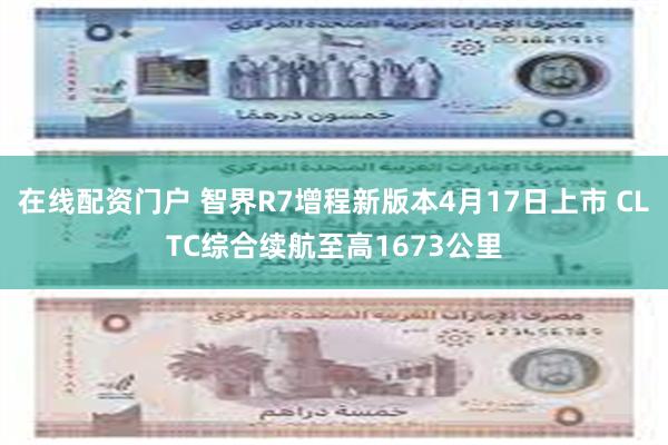 在线配资门户 智界R7增程新版本4月17日上市 CLTC综合
