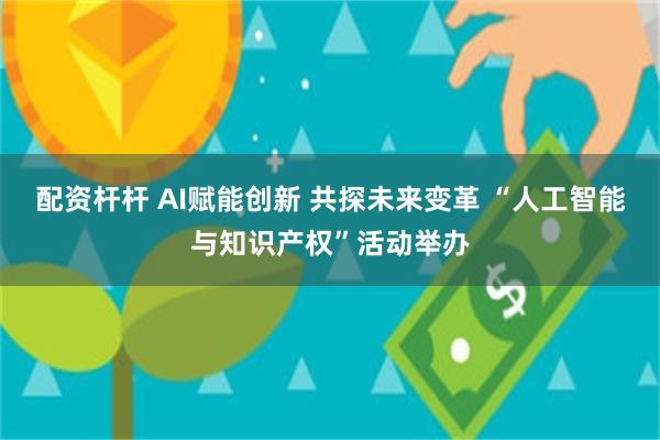 配资杆杆 AI赋能创新 共探未来变革 “人工智能与知识产权”