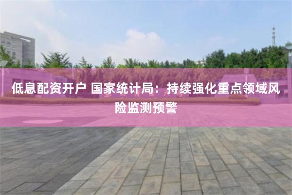 低息配资开户 国家统计局：持续强化重点领域风险监测预警