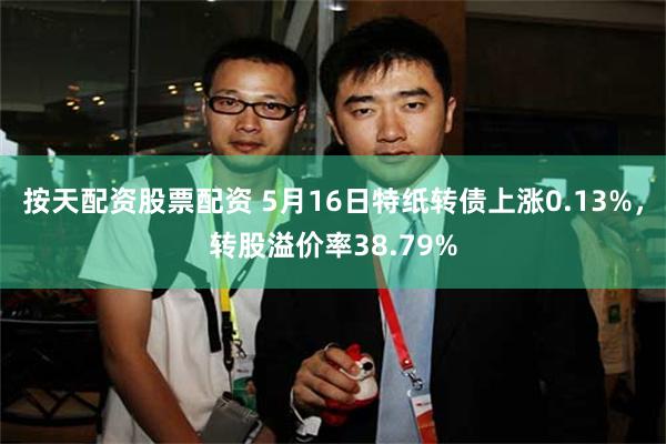 按天配资股票配资 5月16日特纸转债上涨0.13%，转股溢价