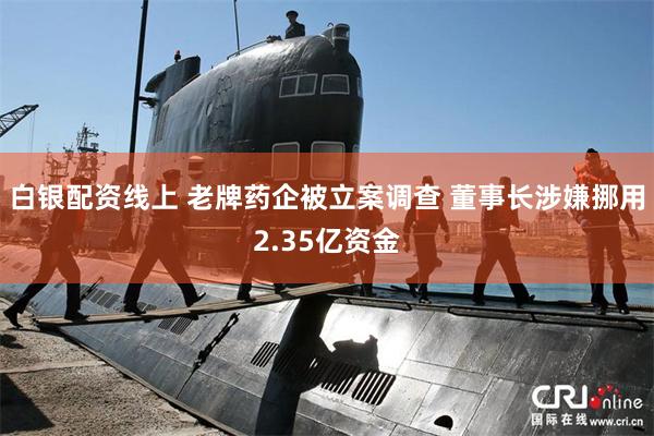白银配资线上 老牌药企被立案调查 董事长涉嫌挪用2.35亿资