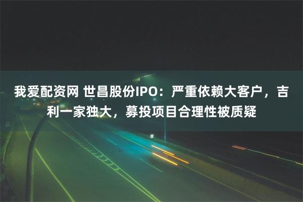 我爱配资网 世昌股份IPO：严重依赖大客户，吉利一家独大，募