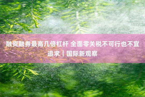 融资融券最高几倍杠杆 全面零关税不可行也不宜追求︱国际新观察