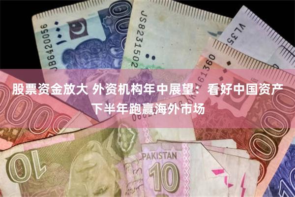 股票资金放大 外资机构年中展望：看好中国资产下半年跑赢海外市