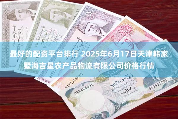 最好的配资平台排行 2025年6月17日天津韩家墅海吉星农产品物流有限公司价格行情