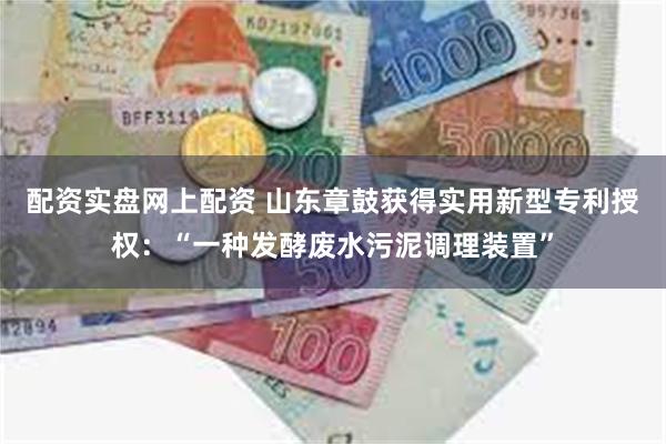 配资实盘网上配资 山东章鼓获得实用新型专利授权：“一种发酵废