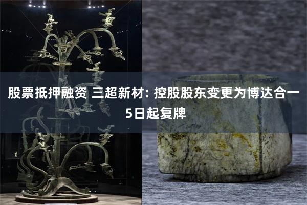 股票抵押融资 三超新材: 控股股东变更为博达合一 5日起复牌
