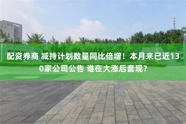 配资券商 减持计划数量同比倍增！本月来已近130家公司公告 