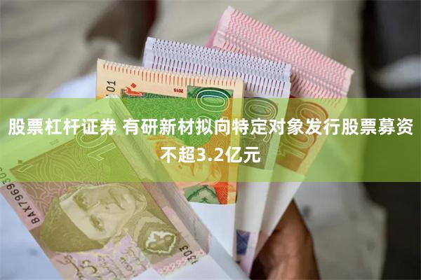 股票杠杆证券 有研新材拟向特定对象发行股票募资不超3.2亿元