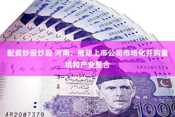 配资炒股炒股 河南：推动上市公司市场化并购重组和产业整合