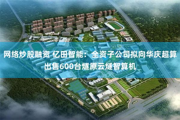 网络炒股融资 亿田智能：全资子公司拟向华庆超算出售600台燧
