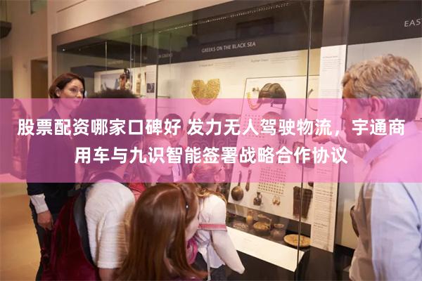 股票配资哪家口碑好 发力无人驾驶物流，宇通商用车与九识智能签